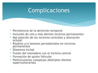 Complicaciones
∗ Persistencia de la dentición temporal
∗ Inclusión de uno o más dientes incisivos permanentes
∗ Mal posición de los incisivos centrales y alteración
oclusal
∗ Rizolisis y/o lesiones periodontales en incisivos
permanentes
∗ Diastema incisal
∗ Fusión del mesiodens con el incisivo central
∗ Formación de quiste folicular
∗ Poliinclusiones complejas (Múltiples dientes
supernumerarios)
 