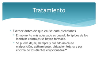 Tratamiento
∗ Extraer antes de que cause comlpicaciones
∗ El momento más adecuado es cuando lo ápices de los
incisivos centrales se hayan formado.
∗ Se puede dejar, siempre y cuando no cause
malposición, apiñamiento, ubicación lejana y por
encima de los dientes erupcionados.**
 