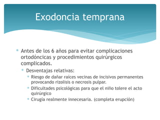 Exodoncia temprana
∗ Antes de los 6 años para evitar complicaciones
ortodóncicas y procedimientos quirúrgicos
complicados.
∗ Desventajas relativas:
∗ Riesgo de dañar raíces vecinas de incisivos permanentes
provocando rizolisis o necrosis pulpar.
∗ Dificultades psicológicas para que el niño tolere el acto
quirúrgico
∗ Cirugía realmente innecesaria. (completa erupción)
 