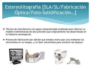 Estereolitografía [SLA/SL/Fabricación
Óptica/Foto-Solidificación…]
❖ Técnica de manufactura con apoyo computarizado empleada para fabricar un
modelo tridimensional de alta precisión que originalmente fue desarrollada en
la industria aeroespacial.
❖ Proceso de fabricación por adición que emplea resina que cura mediante luz
ultravioleta en un tanque, y un láser ultravioleta para construir los objetos.
 