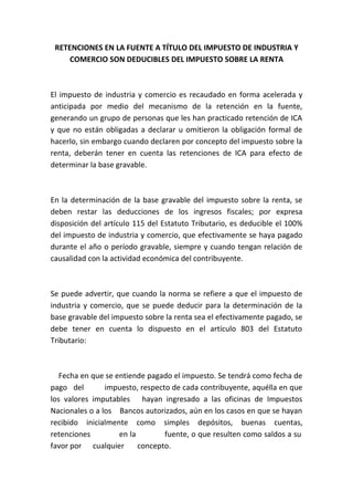 RETENCIONES EN LA FUENTE A TÍTULO DEL IMPUESTO DE INDUSTRIA Y
     COMERCIO SON DEDUCIBLES DEL IMPUESTO SOBRE LA RENTA



El impuesto de industria y comercio es recaudado en forma acelerada y
anticipada por medio del mecanismo de la retención en la fuente,
generando un grupo de personas que les han practicado retención de ICA
y que no están obligadas a declarar u omitieron la obligación formal de
hacerlo, sin embargo cuando declaren por concepto del impuesto sobre la
renta, deberán tener en cuenta las retenciones de ICA para efecto de
determinar la base gravable.



En la determinación de la base gravable del impuesto sobre la renta, se
deben restar las deducciones de los ingresos fiscales; por expresa
disposición del artículo 115 del Estatuto Tributario, es deducible el 100%
del impuesto de industria y comercio, que efectivamente se haya pagado
durante el año o período gravable, siempre y cuando tengan relación de
causalidad con la actividad económica del contribuyente.



Se puede advertir, que cuando la norma se refiere a que el impuesto de
industria y comercio, que se puede deducir para la determinación de la
base gravable del impuesto sobre la renta sea el efectivamente pagado, se
debe tener en cuenta lo dispuesto en el artículo 803 del Estatuto
Tributario:



   Fecha en que se entiende pagado el impuesto. Se tendrá como fecha de
pago del        impuesto, respecto de cada contribuyente, aquélla en que
los valores imputables hayan ingresado a las oficinas de Impuestos
Nacionales o a los Bancos autorizados, aún en los casos en que se hayan
recibido inicialmente como simples depósitos, buenas cuentas,
retenciones         en la        fuente, o que resulten como saldos a su
favor por cualquier       concepto.
 