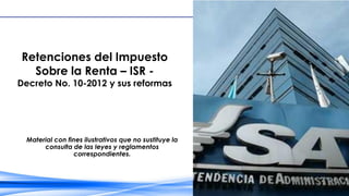 Retenciones del Impuesto
Sobre la Renta – ISR -
Decreto No. 10-2012 y sus reformas
Material con fines ilustrativos que no sustituye la
consulta de las leyes y reglamentos
correspondientes.
 