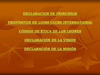 DECLARACION DE PRINCIPIOS
PROPÓSITOS DE LIONS CLUBS INTERNATIONAL
CÓDIGO DE ÉTICA DE LOS LEONES
DECLARACIÓN DE LA VISIÓN
DECLARACIÓN DE LA MISIÓN
 