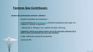 Factores Que Contribuyen
exceso de contracción cervical / uterino?
impide la expulsión de la placenta, l
a administración de nitroglicerina (trinitrato de glicerilo) dará lugar a la
relajación y facilitar la expulsión.
400mcg SL O 50mcg iv con máximo de dosis: 200 mcg
(relajación uterina se produce dentro de los 60 segundos después de la
dosis y tiene una duración de uno a dos minutos)
Luego: extracción manual de la placenta
Control de PA
 