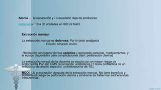 Atonía - la separación y / o expulsión deja de producirse.
oxitocina iv 10 a 30 unidades en 500 ml NaCl
Extracción manual-
La extracción manual es dolorosa; Por lo tanto analgesia
Habitación con buena técnica aséptica y apropiado personal, medicamentos, y
el equipo disponibles para complicaciones (ejm: perforación uterina)
La extracción manual de la placenta se asocia con un mayor riesgo de
endometritis Por ello OMS recomienda: antibióticos (1 dosis profiláctica de un
antibiótico de amplio espectro ) (cefalosporina de 1G).
NOO! LU o aspiración después de la extracción manual. No tiene beneficio y
aumenta el riesgo de perforación uterina y síndrome de Asherman (adherencias
intrauterinas)
Excepto: sangrado severo.
 