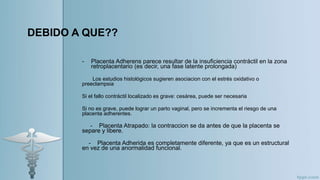 DEBIDO A QUE??
- Placenta Adherens parece resultar de la insuficiencia contráctil en la zona
retroplacentario (es decir, una fase latente prolongada)
Los estudios histológicos sugieren asociacion con el estrés oxidativo o
preeclampsia
Si el fallo contráctil localizado es grave: cesárea, puede ser necesaria
Si no es grave, puede lograr un parto vaginal, pero se incrementa el riesgo de una
placenta adherentes.
- Placenta Atrapado: la contraccion se da antes de que la placenta se
separe y libere.
- Placenta Adherida es completamente diferente, ya que es un estructural
en vez de una anormalidad funcional.
 