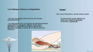 - No hay expulsado dentro de los 30 minutos
postnacimiento.
- Un diagnóstico con los signos de desprendimiento
(alargamiento, sangado vaginal, fondo utero
globulares, elevación de la altura del fondo) +
placenta palpable a través de un orificio cervical
estrecho.
Los hallazgos clínicos y el diagnóstico Imagen
El ultrasonido puede diferenciar
entre una placenta atrapado
individual y adherente
Uso: poco frecuente y donde exista dudas.
 