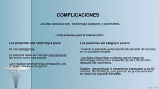 Los pacientes con hemorragia grave
es una emergencia.
La placenta debe ser retirado manualmente
tan pronto como sea posible.
La expulsión promueve la contracción y es
probable reduce el sangrado.
COMPLICACIONES
Las más comunes son: hemorragia postparto y endometritis.
Los pacientes sin sangrado severo
Cuando la placenta se ha mantenido durante 30 minutos
en un paciente estable.
Los datos disponibles sugieren que el riesgo de
hemorragia comienza a aumentar de 20 a 30 minutos
después del nacimiento.
Sugiere descontinuar el tratamiento expectante a los 60
minutos. Sin embargo, este período se podría extender
en casos de segundo trimestre.
- Indicaciones para la intervención
 
