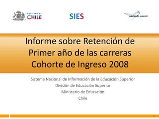 Informe sobre Retención de
 Primer año de las carreras
  Cohorte de Ingreso 2008
 Sistema Nacional de Información de la Educación Superior
              División de Educación Superior
                 Ministerio de Educación
                           Chile


                                                            1
 
