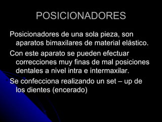 POSICIONADORES Posicionadores de una sola pieza, son aparatos bimaxilares de material elástico. Con este aparato se pueden efectuar correcciones muy finas de mal posiciones dentales a nivel intra e intermaxilar. Se confecciona realizando un set – up de los dientes (encerado) 