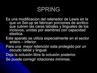 SPRING Es una modificacion del retenedor de Lewis en la que un Set-up se fabrican porciones de acrilico que cubren las caras labiales y linguales de los incisivos, unidas por alambres con capacidad elastica. Este aparato se utiliza especialmente en el sector antero – inferior. Para una  mejor retención esta protegido por un escudo labial y lingual. Deja la oclusión libre la oclusión posterior. Se puede corregir rotaciones mínimas. 