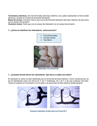 Terminales retentivas. Son las terminales del brazo retentivo, las cuales representan el tercio distal
del brazo, situado en el área de socavado del diente.
Brazo de acceso. Conector menor que une la terminal del retenedor del brazo retentivo de tipo barra
con el cuerpo del armazón.
Conector menor. Parte que une el cuerpo del retenedor con el cuerpo del armazón.
4.- ¿Cómo se clasifican los retenedores extracoronario?
Retenedor circunferencial
5.- ¿Cuántas formas tienen los retenedores tipo barra y cuáles son estos?
El retenedor en barra ha sido clasificado por la forma del terminal retentivo. Como consecuencia, se
los ha identificado como con forma de T, de T modificada, de I, de Y o de casi cualquier otra letra.
Todos se originan en el armazón o en la base y se aproximan al área retentiva desde gingival
Conjunto retenedor de tipo barra en forma de T
• Circunferenciales
• Circular simple.
• Tipo Barra
 
