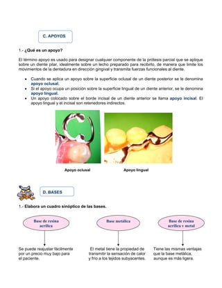 C. APOYOS
1.- ¿Qué es un apoyo?
El término apoyo es usado para designar cualquier componente de la prótesis parcial que se aplique
sobre un diente pilar, idealmente sobre un lecho preparado para recibirlo, de manera que limite los
movimientos de la dentadura en dirección gingival y transmita fuerzas funcionales al diente.
• Cuando se aplica un apoyo sobre la superficie oclusal de un diente posterior se le denomina
apoyo oclusal.
• Si el apoyo ocupa un posición sobre la superficie lingual de un diente anterior, se le denomina
apoyo lingual.
• Un apoyo colocado sobre el borde incisal de un diente anterior se llama apoyo incisal. El
apoyo lingual y el incisal son retenedores indirectos.
Apoyo oclusal Apoyo lingual
D. BASES
1.- Elabora un cuadro sinóptico de las bases.
Se puede reajustar fácilmente El metal tiene la propiedad de Tiene las mismas ventajas
por un precio muy bajo para transmitir la sensación de calor que la base metálica,
el paciente. y frío a los tejidos subyacentes. aunque es más ligera.
Base de resina
acrílica
Base metálica Base de resina
acrílica y metal
 