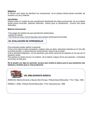 Objetivo
El alumno será capaz de identificar los componentes de la prótesis dental parcial removible, de
acuerdo a su uso y material.
Actividades:
Diseñar sobre un modelo de yeso parcialmente desdentado las partes componentes de una prótesis
dental parcial removible, utilizando diferentes colores para su identificación (mínimo tres casos
diferentes).
Material instruccional:
-Tres juegos de modelos de yeso parcialmente desdentados
-Lápices de colores
-Tres fichas de casos clínicos figurados para prótesis dental parcial removible
VII. EVALUACIÓN DE APRENDIZAJE
Para evaluarte puedes realizar lo siguiente:
Tomar como base el mapa conceptual y explicar cada uno delos elementos indicados en él. Con ello
te podrás percatar si tienes todos los conocimientos teóricos de la unidad.
Usar la actividad integradora con los pacientes, para darte cuenta de los aspectos en los que aún te
quedaron dudas.
Para aclarar tus dudas recurre a tu profesor de la materia o alguno de los que aparecen nombrados
al principio de esta guía.
No te quedes con algo sin aprender, porque esta unidad es básica para lo que estudiarás más
adelante y también para tu vida profesional
VIII. BIBLIOGRAFÍA BÁSICA
ÁNGELES, Medina fernando y Navarro Bori Enrique. Prótesis Bucal Removible. 1ª Ed. Trillas, 1998.
ERNEST, L Miller. Prótesis Parcial Removible. 1ª Ed. Interamericana, 1986.
 