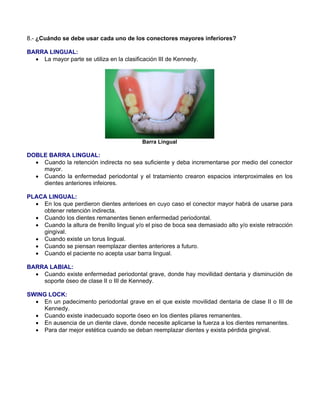 8.- ¿Cuándo se debe usar cada uno de los conectores mayores inferiores?
BARRA LINGUAL:
• La mayor parte se utiliza en la clasificación III de Kennedy.
Barra Lingual
DOBLE BARRA LINGUAL:
• Cuando la retención indirecta no sea suficiente y deba incrementarse por medio del conector
mayor.
• Cuando la enfermedad periodontal y el tratamiento crearon espacios interproximales en los
dientes anteriores infeiores.
PLACA LINGUAL:
• En los que perdieron dientes anterioes en cuyo caso el conector mayor habrá de usarse para
obtener retención indirecta.
• Cuando los dientes remanentes tienen enfermedad periodontal.
• Cuando la altura de frenillo lingual y/o el piso de boca sea demasiado alto y/o existe retracción
gingival.
• Cuando existe un torus lingual.
• Cuando se piensan reemplazar dientes anteriores a futuro.
• Cuando el paciente no acepta usar barra lingual.
BARRA LABIAL:
• Cuando existe enfermedad periodontal grave, donde hay movilidad dentaria y disminución de
soporte óseo de clase II o III de Kennedy.
SWING LOCK:
• En un padecimento periodontal grave en el que existe movilidad dentaria de clase II o III de
Kennedy.
• Cuando existe inadecuado soporte óseo en los dientes pilares remanentes.
• En ausencia de un diente clave, donde necesite aplicarse la fuerza a los dientes remanentes.
• Para dar mejor estética cuando se deban reemplazar dientes y exista pérdida gingival.
 