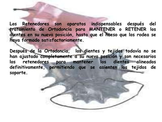 Los Retenedores son aparatos indispensables después del
tratamiento de Ortodoncia para MANTENER o RETENER los
dientes en su nueva posición, hasta que el hueso que los rodea se
haya formado satisfactoriamente.

Después de la Ortodoncia, los dientes y tejidos todavía no se
han ajustado completamente a su nueva posición y son necesarios
los   retenedores   para   mantener   los   dientes   alineados
definitivamente, permitiendo que se asienten los tejidos de
soporte.
 