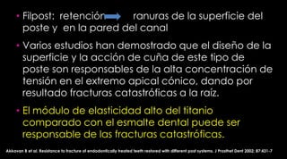 Fatigue resistance of endodonticallytreatedteethrestoredwiththreedowel-and-coresystems(J ProsthetDent 2005;93:45-50.)   Modulos ElasticosOro 90 Gpa.Fibra de vidrio     29.2 GpaTitanio 112 GpaDentina 17.5 Gpa