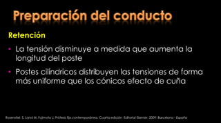 Preparación del conductoRetención Extensión longitudinal Postes con longitud adecuada          distribuyen mejor las cargas oclusales, ya que proporcionan más área entre el poste y el dienteRosenstiel  S, Land M, Fujimoto J. Prótesis fija contemporánea. Cuarta edición. Editorial Elsevier. 2009; Barcelona - España