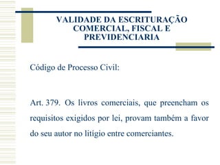 VALIDADE DA ESCRITURAÇÃO COMERCIAL, FISCAL E PREVIDENCIARIA Código de Processo Civil:     Art. 379.  Os livros comerciais, que preencham os requisitos exigidos por lei, provam também a favor do seu autor no litígio entre comerciantes. 