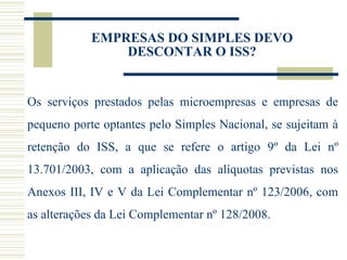 EMPRESAS DO SIMPLES DEVO DESCONTAR O ISS? Os serviços prestados pelas microempresas e empresas de pequeno porte optantes pelo Simples Nacional, se sujeitam à retenção do ISS, a que se refere o artigo 9º da Lei nº 13.701/2003, com a aplicação das alíquotas previstas nos Anexos III, IV e V da Lei Complementar nº 123/2006, com as alterações da Lei Complementar nº 128/2008.   