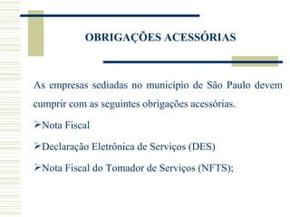OBRIGAÇÕES ACESSÓRIAS As empresas sediadas no município de São Paulo devem cumprir com as seguintes obrigações acessórias. Nota Fiscal Declaração Eletrônica de Serviços (DES) Nota Fiscal do Tomador de Serviços (NFTS); 