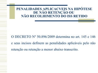 PENALIDADES APLICACVEIS NA HIPÓTESE DE NÃO RETENÇÃO OU  NÃO RECOLHIMENTO DO ISS RETIDO O DECRETO Nº 50.896/2009 determina no art. 145 e 146 e seus incisos definem as penalidades aplicáveis pelo não retenção ou retenção a menor abaixo transcrito. 