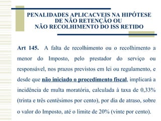 PENALIDADES APLICACVEIS NA HIPÓTESE DE NÃO RETENÇÃO OU  NÃO RECOLHIMENTO DO ISS RETIDO Art 145.  A falta de recolhimento ou o recolhimento a menor do Imposto, pelo prestador do serviço ou responsável, nos prazos previstos em lei ou regulamento, e desde que  não iniciado o procedimento fiscal , implicará a incidência de multa moratória, calculada à taxa de 0,33% (trinta e três centésimos por cento), por dia de atraso, sobre o valor do Imposto, até o limite de 20% (vinte por cento).    