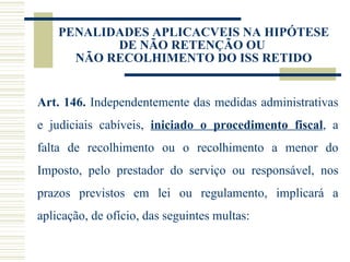 PENALIDADES APLICACVEIS NA HIPÓTESE DE NÃO RETENÇÃO OU  NÃO RECOLHIMENTO DO ISS RETIDO Art. 146.  Independentemente das medidas administrativas e judiciais cabíveis,  iniciado o procedimento fiscal , a falta de recolhimento ou o recolhimento a menor do Imposto, pelo prestador do serviço ou responsável, nos prazos previstos em lei ou regulamento, implicará a aplicação, de ofício, das seguintes multas:  