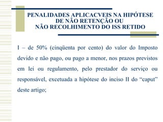 PENALIDADES APLICACVEIS NA HIPÓTESE DE NÃO RETENÇÃO OU  NÃO RECOLHIMENTO DO ISS RETIDO I – de 50% (cinqüenta por cento) do valor do Imposto devido e não pago, ou pago a menor, nos prazos previstos em lei ou regulamento, pelo prestador do serviço ou responsável, excetuada a hipótese do inciso II do “caput” deste artigo;  