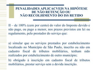 PENALIDADES APLICACVEIS NA HIPÓTESE DE NÃO RETENÇÃO OU  NÃO RECOLHIMENTO DO ISS RETIDO II – de 100% (cem por cento) do valor do Imposto devido e não pago, ou pago a menor, nos prazos previstos em lei ou regulamento, pelo prestador do serviço que:  a) simular que os serviços prestados por estabelecimento localizado no Município de São Paulo, inscrito ou não em cadastro fiscal de tributos mobiliários, tenham sido realizados por estabelecimento de outro município;  b) obrigado à inscrição em cadastro fiscal de tributos mobiliários, prestar serviço sem a devida inscrição. 
