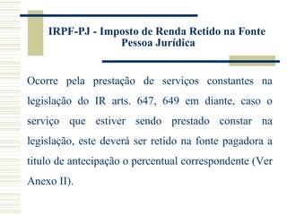 IRPF-PJ - Imposto de Renda Retido na Fonte  Pessoa Jurídica Ocorre pela prestação de serviços constantes na legislação do IR arts. 647, 649 em diante, caso o serviço que estiver sendo prestado constar na legislação, este deverá ser retido na fonte pagadora a titulo de antecipação o percentual correspondente (Ver Anexo II). 
