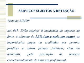 SERVIÇOS SUJEITOS À RETENÇÃO Texto do RIR/99: Art. 647.  Estão sujeitas à incidência do imposto na fonte, à alíquota de  1,5% (um e meio por cento) , as importâncias pagas ou creditadas por pessoas jurídicas a outras pessoas jurídicas, civis ou mercantis, pela prestação de serviços caracterizadamente de natureza profissional. 