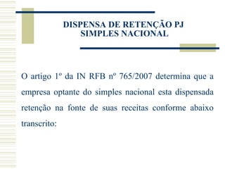 O artigo  1º da IN RFB nº 765/2007 determina que a empresa optante do simples nacional esta dispensada retenção na fonte de suas receitas conforme abaixo transcrito: DISPENSA DE RETENÇÃO PJ  SIMPLES NACIONAL 