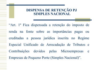“ Art. 1º Fica dispensada a retenção do imposto de renda na fonte sobre as importâncias pagas ou creditadas a pessoa jurídica inscrita no Regime Especial Unificado de Arrecadação de Tributos e Contribuições devidos pelas Microempresas e Empresas de Pequeno Porte (Simples Nacional)”. DISPENSA DE RETENÇÃO PJ  SIMPLES NACIONAL 