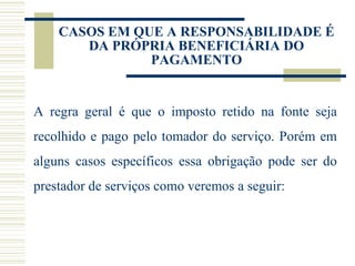 A regra geral é que o imposto retido na fonte seja recolhido e pago pelo tomador do serviço. Porém em alguns casos específicos essa obrigação pode ser do prestador de serviços como veremos a seguir: CASOS EM QUE A RESPONSABILIDADE É DA PRÓPRIA BENEFICIÁRIA DO PAGAMENTO 