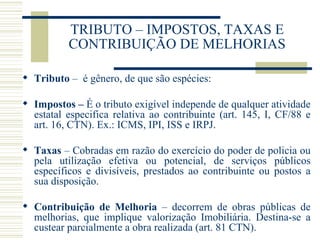 TRIBUTO – IMPOSTOS, TAXAS E CONTRIBUIÇÃO DE MELHORIAS Tributo  –  é gênero, de que são espécies: Impostos –  É o tributo exigível independe de qualquer atividade estatal especifica relativa ao contribuinte (art. 145, I, CF/88 e art. 16, CTN). Ex.: ICMS, IPI, ISS e IRPJ.  Taxas  – Cobradas em razão do exercício do poder de policia ou pela utilização efetiva ou potencial, de serviços públicos específicos e divisíveis, prestados ao contribuinte ou postos a sua disposição. Contribuição de Melhoria  – decorrem de obras públicas de melhorias, que implique valorização Imobiliária. Destina-se a custear parcialmente a obra realizada (art. 81 CTN). 