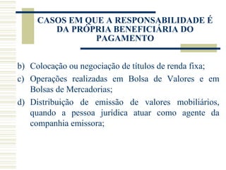 Colocação ou negociação de títulos de renda fixa; Operações realizadas em Bolsa de Valores e em Bolsas de Mercadorias; Distribuição de emissão de valores mobiliários, quando a pessoa jurídica atuar como agente da companhia emissora; CASOS EM QUE A RESPONSABILIDADE É DA PRÓPRIA BENEFICIÁRIA DO PAGAMENTO 