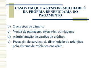 Operações de câmbio; Venda de passagens, excursões ou viagens; Administração de cartões de crédito; Prestação de serviços de distribuição de refeições pelo sistema de refeições-convênio. CASOS EM QUE A RESPONSABILIDADE É DA PRÓPRIA BENEFICIÁRIA DO PAGAMENTO 