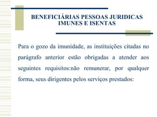 Para o gozo da imunidade, as instituições citadas no parágrafo anterior estão obrigadas a atender aos seguintes requisitos:não remunerar, por qualquer forma, seus dirigentes pelos serviços prestados: BENEFICIÁRIAS PESSOAS JURIDICAS IMUNES E ISENTAS 