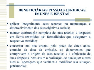 aplicar integralmente seus recursos na manutenção e desenvolvimento dos seus objetivos sociais; manter escrituração completa de suas receitas e despesas em livros revestidos das formalidades que assegurem a respectiva exatidão; conservar em boa ordem, pelo prazo de cinco anos, contado da data da emissão, os documentos que comprovem a origem de suas receitas e a efetivação de suas despesas, bem assim a realização de quaisquer outros atos ou operações que venham a modificar sua situação patrimonial; BENEFICIÁRIAS PESSOAS JURIDICAS IMUNES E ISENTAS 