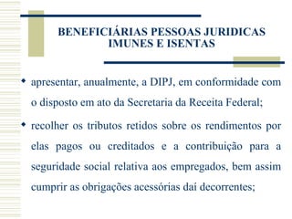apresentar, anualmente, a DIPJ, em conformidade com o disposto em ato da Secretaria da Receita Federal; recolher os tributos retidos sobre os rendimentos por elas pagos ou creditados e a contribuição para a seguridade social relativa aos empregados, bem assim cumprir as obrigações acessórias daí decorrentes; BENEFICIÁRIAS PESSOAS JURIDICAS IMUNES E ISENTAS 