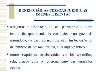 assegurar a destinação de seu patrimônio a outra instituição que atenda às condições para gozo da imunidade, no caso de incorporação, fusão, cisão ou de extinção da pessoa jurídica, ou a órgão público. outros requisitos, estabelecidos em lei específica, relacionados com o funcionamento das entidades citadas. BENEFICIÁRIAS PESSOAS JURIDICAS IMUNES E ISENTAS 