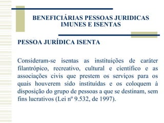 PESSOA JURÍDICA ISENTA Consideram-se isentas as instituições de caráter filantrópico, recreativo, cultural e científico e as associações civis que prestem os serviços para os quais houverem sido instituídas e os coloquem à disposição do grupo de pessoas a que se destinam, sem fins lucrativos (Lei nº 9.532, de 1997). BENEFICIÁRIAS PESSOAS JURIDICAS IMUNES E ISENTAS 