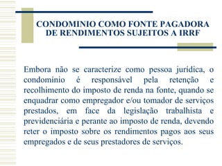 Embora não se caracterize como pessoa jurídica, o condomínio é responsável pela retenção e recolhimento do imposto de renda na fonte, quando se enquadrar como empregador e/ou tomador de serviços prestados, em face da legislação trabalhista e previdenciária e perante ao imposto de renda, devendo reter o imposto sobre os rendimentos pagos aos seus empregados e de seus prestadores de serviços. CONDOMINIO COMO FONTE PAGADORA DE RENDIMENTOS SUJEITOS A IRRF 