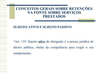 CONCEITOS GERAIS SOBRE RETENÇÕES NA FONTE SOBRE SERVIÇOS PRESTADOS SUJEITO ATIVO E SUJEITO PASSIVO “ Art. 119. Sujeito  ativo  da obrigação é a pessoa jurídica de direito público, titular da competência para exigir o seu cumprimento. 