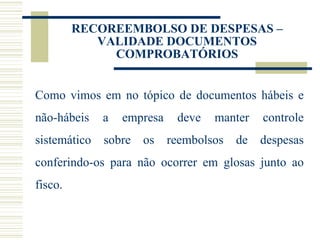 RECOREEMBOLSO DE DESPESAS – VALIDADE DOCUMENTOS COMPROBATÓRIOS Como vimos em no tópico de documentos hábeis e não-hábeis a empresa deve manter controle sistemático sobre os reembolsos de despesas conferindo-os para não ocorrer em glosas junto ao fisco.  