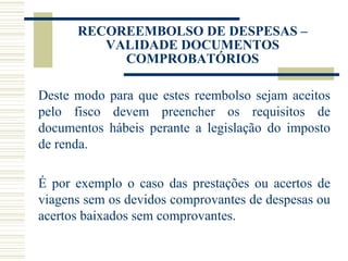 RECOREEMBOLSO DE DESPESAS – VALIDADE DOCUMENTOS COMPROBATÓRIOS Deste modo para que estes reembolso sejam aceitos pelo fisco devem preencher os requisitos de documentos hábeis perante a legislação do imposto de renda.   É por exemplo o caso das prestações ou acertos de viagens sem os devidos comprovantes de despesas ou acertos baixados sem comprovantes. 