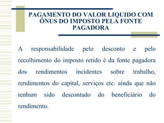 PAGAMENTO DO VALOR LIQUIDO COM ÔNUS DO IMPOSTO PELA FONTE PAGADORA A responsabilidade pelo desconto e pelo recolhimento do imposto retido é da fonte pagadora dos rendimentos incidentes sobre trabalho, rendimentos do capital, serviços etc. ainda que não tenham sido descontado do beneficiário do rendimento. 