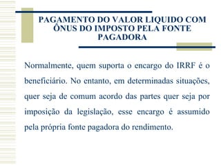 PAGAMENTO DO VALOR LIQUIDO COM ÔNUS DO IMPOSTO PELA FONTE PAGADORA Normalmente, quem suporta o encargo do IRRF é o beneficiário. No entanto, em determinadas situações, quer seja de comum acordo das partes quer seja por imposição da legislação, esse encargo é assumido pela própria fonte pagadora do rendimento. 