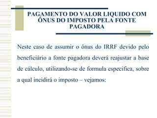 PAGAMENTO DO VALOR LIQUIDO COM ÔNUS DO IMPOSTO PELA FONTE PAGADORA Neste caso de assumir o ônus do IRRF devido pelo beneficiário a fonte pagadora deverá reajustar a base de cálculo, utilizando-se de formula especifica, sobre a qual incidirá o imposto – vejamos: 